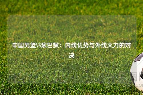 中国男篮VS黎巴嫩：内线优势与外线火力的对决