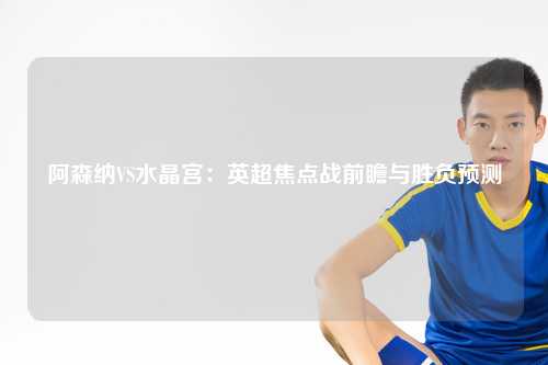 阿森纳VS水晶宫：英超焦点战前瞻与胜负预测