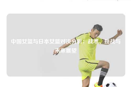 中国女篮与日本女篮对决分析：战术、挑战与未来展望