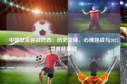 中国女足迎战巴西：历史交锋、心理挑战与2027世界杯展望
