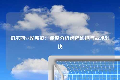 切尔西VS埃弗顿：深度分析伤停影响与战术对决