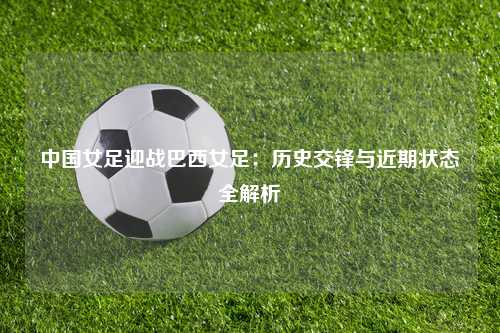 中国女足迎战巴西女足：历史交锋与近期状态全解析