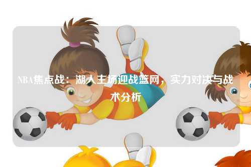 NBA焦点战：湖人主场迎战篮网，实力对决与战术分析