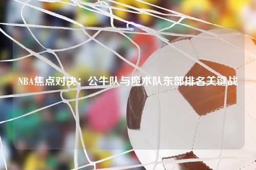 NBA焦点对决：公牛队与魔术队东部排名关键战