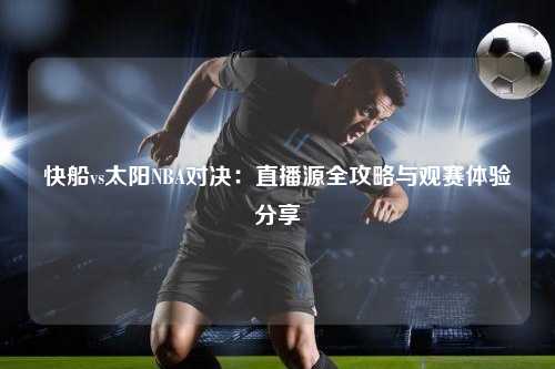 快船vs太阳NBA对决：直播源全攻略与观赛体验分享