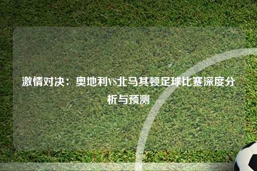 激情对决：奥地利VS北马其顿足球比赛深度分析与预测