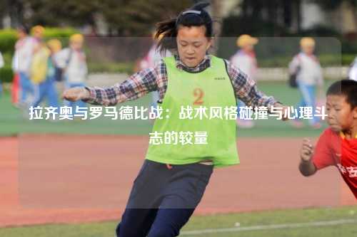 拉齐奥与罗马德比战：战术风格碰撞与心理斗志的较量