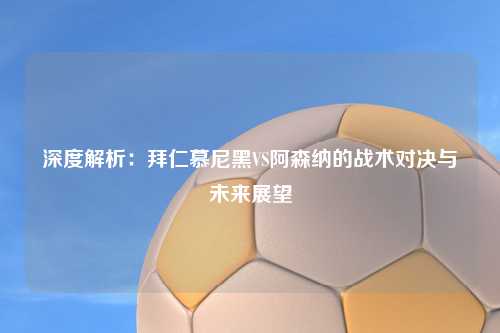 深度解析：拜仁慕尼黑VS阿森纳的战术对决与未来展望