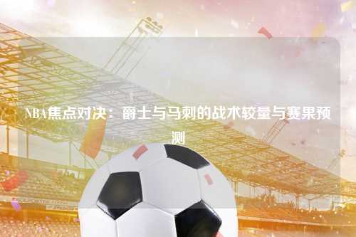 NBA焦点对决：爵士与马刺的战术较量与赛果预测