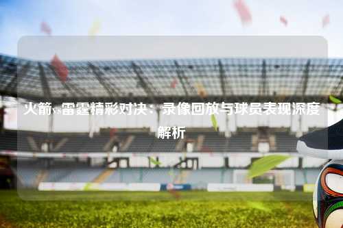 火箭vs雷霆精彩对决：录像回放与球员表现深度解析