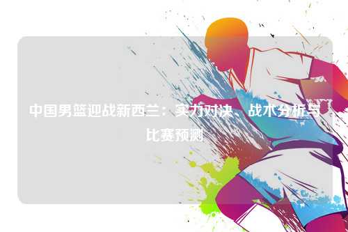 中国男篮迎战新西兰：实力对决、战术分析与比赛预测