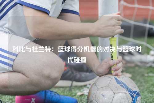 科比与杜兰特：篮球得分机器的对决与篮球时代碰撞