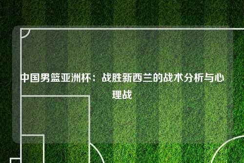 中国男篮亚洲杯：战胜新西兰的战术分析与心理战
