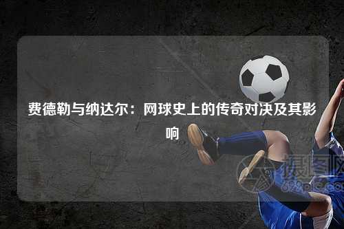 费德勒与纳达尔：网球史上的传奇对决及其影响