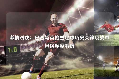 激情对决：巴西与英格兰足球历史交锋及战术风格深度解析