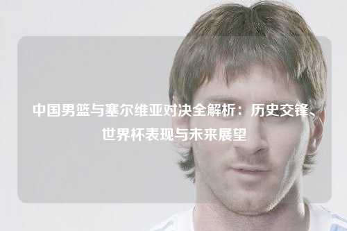 中国男篮与塞尔维亚对决全解析：历史交锋、世界杯表现与未来展望