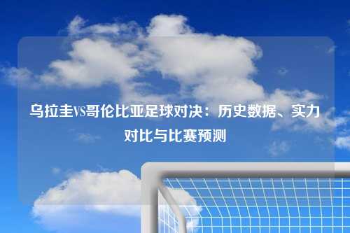 乌拉圭VS哥伦比亚足球对决：历史数据、实力对比与比赛预测