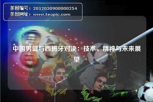 中国男篮与西班牙对决：技术、精神与未来展望