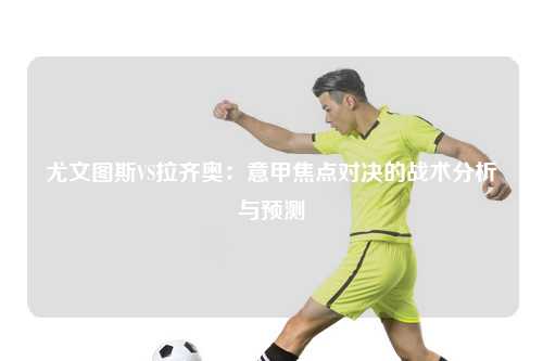 尤文图斯VS拉齐奥：意甲焦点对决的战术分析与预测