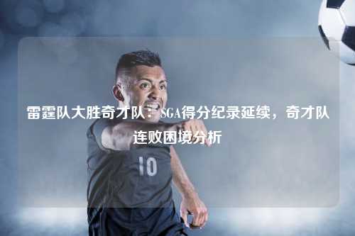 雷霆队大胜奇才队：SGA得分纪录延续，奇才队连败困境分析