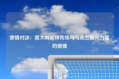 激情对决：意大利足球传统与乌克兰新兴力量的碰撞