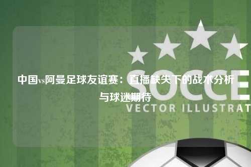 中国vs阿曼足球友谊赛：直播缺失下的战术分析与球迷期待