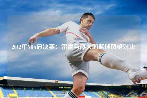 2012年NBA总决赛：雷霆与热火的篮球风格对决